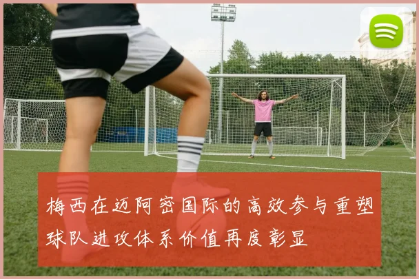 梅西在迈阿密国际的高效参与重塑球队进攻体系价值再度彰显
