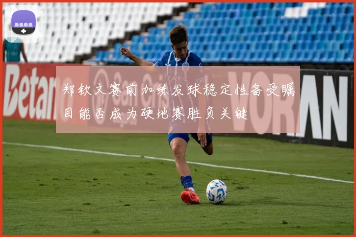 郑钦文赛前加练发球稳定性备受瞩目能否成为硬地赛胜负关键