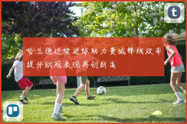 哈兰德连续进球助力曼城锋线效率提升欧冠表现再创新高