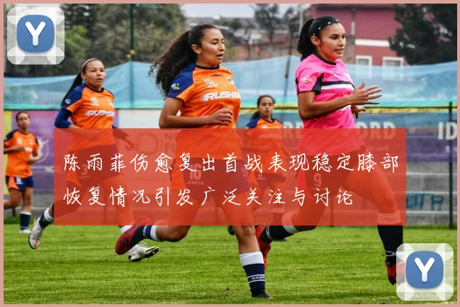 陈雨菲伤愈复出首战表现稳定膝部恢复情况引发广泛关注与讨论
