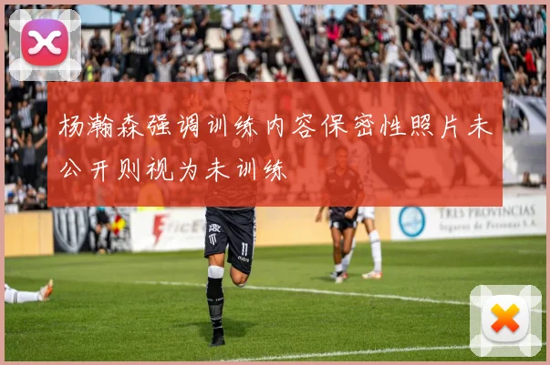 杨瀚森强调训练内容保密性照片未公开则视为未训练