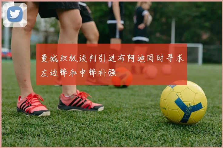 曼城积极谈判引进布阿迪同时寻求左边锋和中锋补强