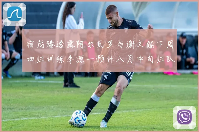 宿茂臻透露阿尔瓦罗与谢文能下周回归训练李源一预计八月中旬归队