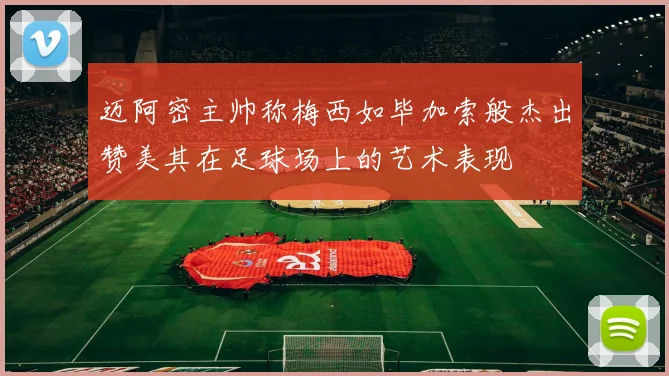 迈阿密主帅称梅西如毕加索般杰出赞美其在足球场上的艺术表现