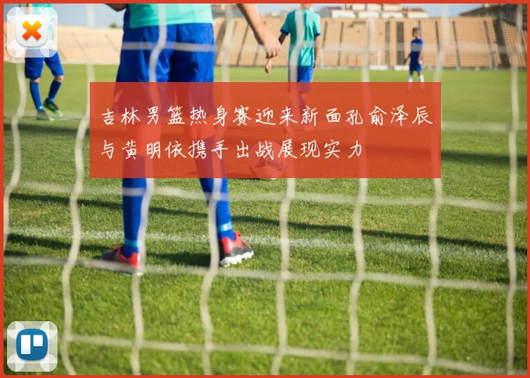 吉林男篮热身赛迎来新面孔俞泽辰与黄明依携手出战展现实力