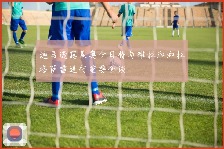 迪马透露莱奥今日将与维拉和加拉塔萨雷进行重要会谈