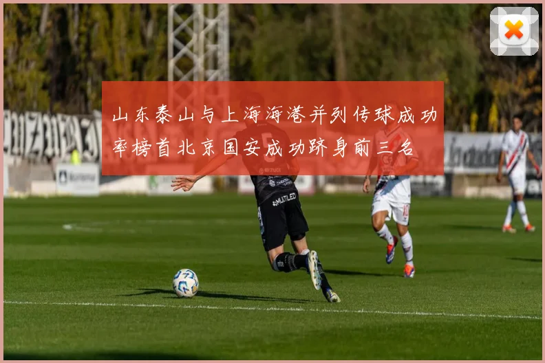 山东泰山与上海海港并列传球成功率榜首北京国安成功跻身前三名