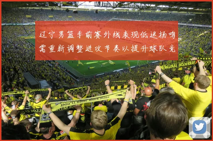 辽宁男篮季前赛外线表现低迷杨鸣需重新调整进攻节奏以提升球队竞争力