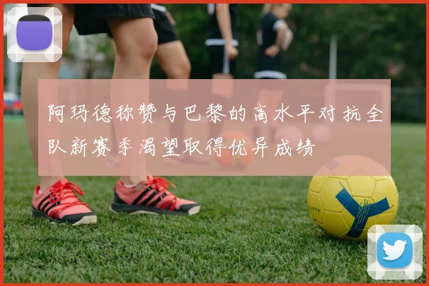 阿玛德称赞与巴黎的高水平对抗全队新赛季渴望取得优异成绩
