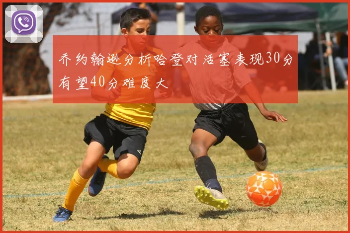 乔约翰逊分析哈登对活塞表现30分有望40分难度大