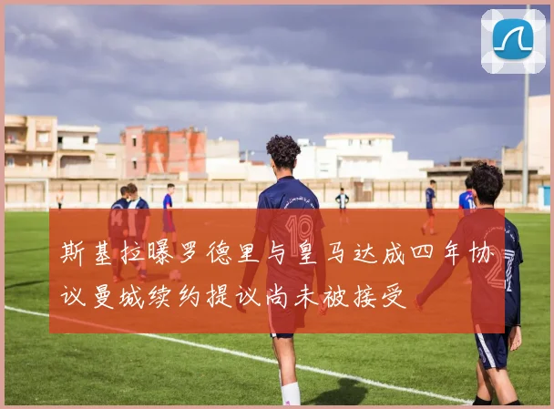斯基拉曝罗德里与皇马达成四年协议曼城续约提议尚未被接受