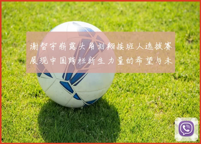 谢智宇崭露头角刘翔接班人选拔赛展现中国跨栏新生力量的希望与未来