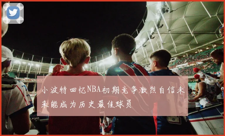 小波特回忆NBA初期竞争激烈自信未来能成为历史最佳球员